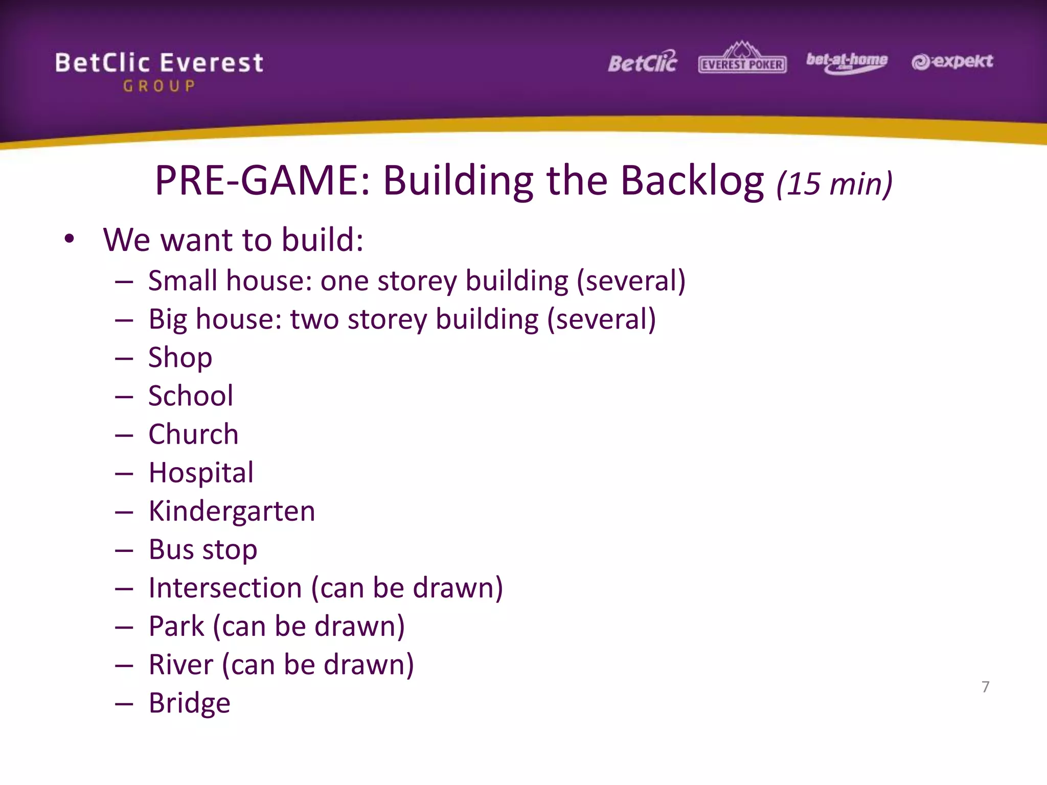 PRE-GAME: Building the Backlog (15 min)
• We want to build:
– Small house: one storey building (several)
– Big house: two storey building (several)
– Shop
– School
– Church
– Hospital
– Kindergarten
– Bus stop
– Intersection (can be drawn)
– Park (can be drawn)
– River (can be drawn)
– Bridge
7
 