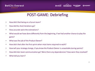 POST-GAME: Debriefing
• How did it feel being on a Scrum team?
• How did the short iterations go?
• How accurate were the estimations?
• What would we have done differently from the beginning, if we had another chance to play the
game?
• What was the job of the Product Owner?
• How did it feel after the first sprint when most items required re-work?
• How will your strategy change, if you know the Product Owner is unavailable during sprints?
• How did inter-team communication go? Were there any dependencies? How were they resolved?
• What did you learn?
13
 
