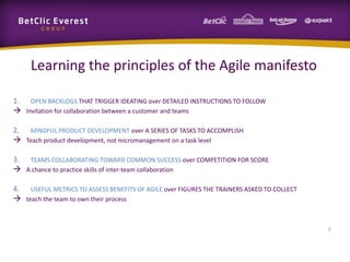 Learning the principles of the Agile manifesto
1. OPEN BACKLOGS THAT TRIGGER IDEATING over DETAILED INSTRUCTIONS TO FOLLOW
 Invitation for collaboration between a customer and teams
2. MINDFUL PRODUCT DEVELOPMENT over A SERIES OF TASKS TO ACCOMPLISH
 Teach product development, not micromanagement on a task level
3. TEAMS COLLABORATING TOWARD COMMON SUCCESS over COMPETITION FOR SCORE
 A chance to practice skills of inter-team collaboration
4. USEFUL METRICS TO ASSESS BENEFITS OF AGILE over FIGURES THE TRAINERS ASKED TO COLLECT
 teach the team to own their process
2
 