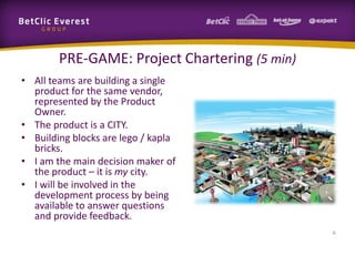 PRE-GAME: Project Chartering (5 min)
• All teams are building a single
product for the same vendor,
represented by the Product
Owner.
• The product is a CITY.
• Building blocks are lego / kapla
bricks.
• I am the main decision maker of
the product – it is my city.
• I will be involved in the
development process by being
available to answer questions
and provide feedback.
6
 
