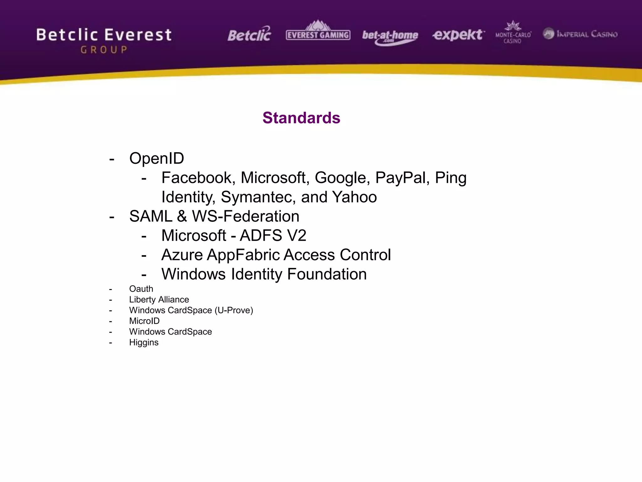 Standards
- OpenID
- Facebook, Microsoft, Google, PayPal, Ping
Identity, Symantec, and Yahoo
- SAML & WS-Federation
- Microsoft - ADFS V2
- Azure AppFabric Access Control
- Windows Identity Foundation
- Oauth
- Liberty Alliance
- Windows CardSpace (U-Prove)
- MicroID
- Windows CardSpace
- Higgins
 