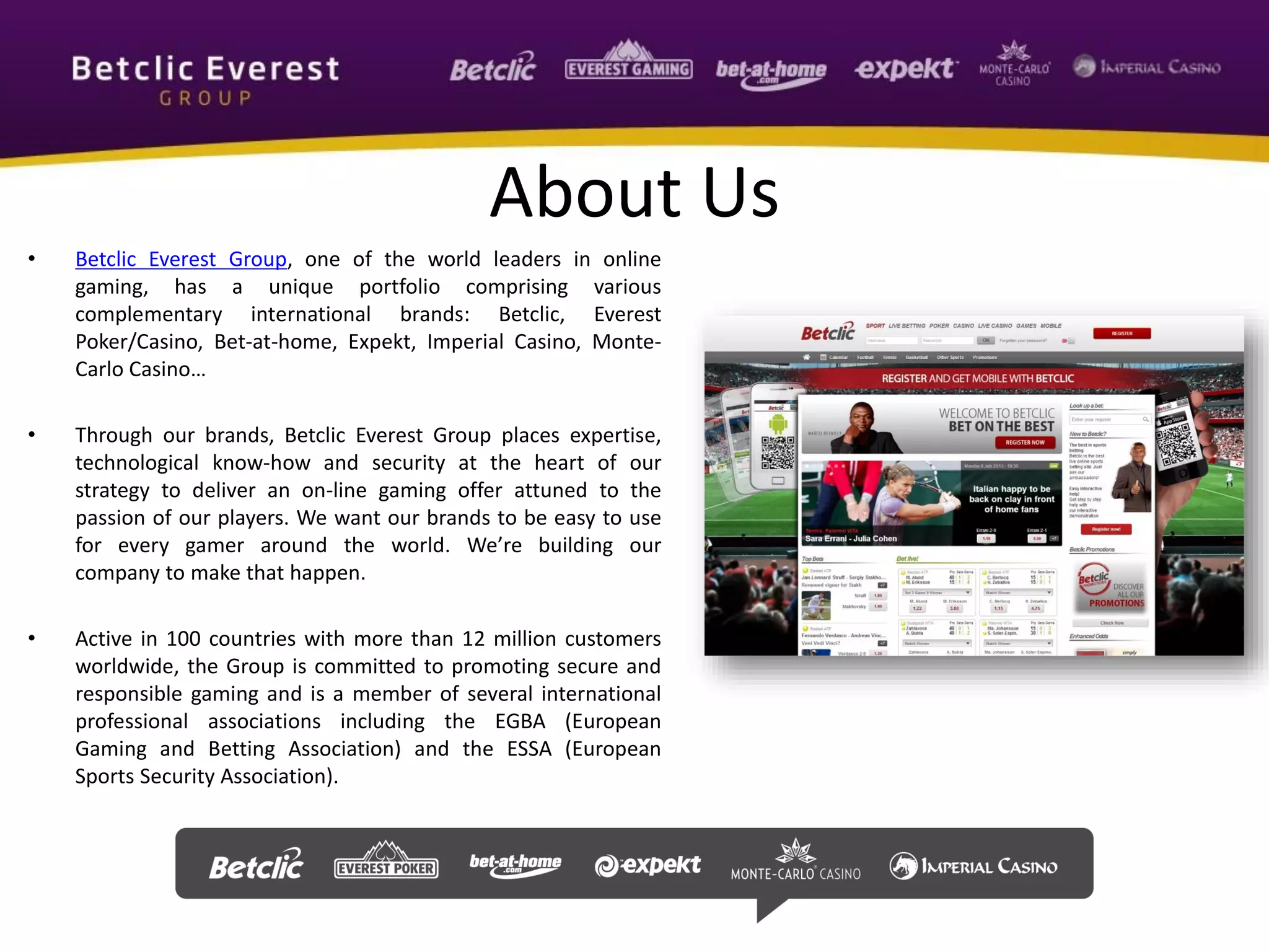 About Us
• Betclic Everest Group, one of the world leaders in online
gaming, has a unique portfolio comprising various
complementary international brands: Betclic, Everest
Poker/Casino, Bet-at-home, Expekt, Imperial Casino, Monte-
Carlo Casino…
• Through our brands, Betclic Everest Group places expertise,
technological know-how and security at the heart of our
strategy to deliver an on-line gaming offer attuned to the
passion of our players. We want our brands to be easy to use
for every gamer around the world. We’re building our
company to make that happen.
• Active in 100 countries with more than 12 million customers
worldwide, the Group is committed to promoting secure and
responsible gaming and is a member of several international
professional associations including the EGBA (European
Gaming and Betting Association) and the ESSA (European
Sports Security Association).
 
