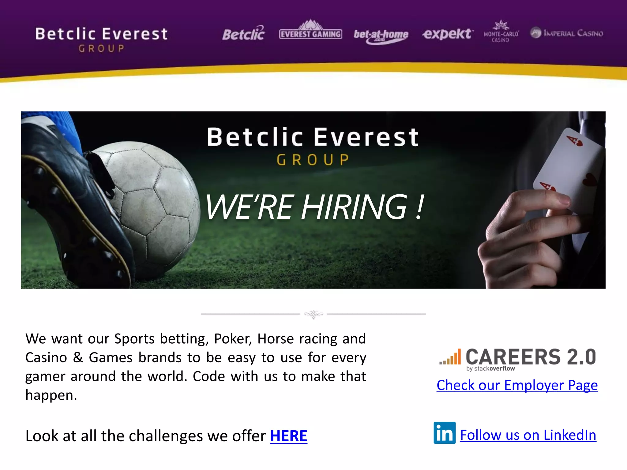 We want our Sports betting, Poker, Horse racing and
Casino & Games brands to be easy to use for every
gamer around the world. Code with us to make that
happen.
Look at all the challenges we offer HERE
Check our Employer Page
Follow us on LinkedIn
WE’RE HIRING !
 