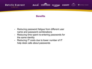 Benefits
- Reducing password fatigue from different user
name and password combinations
- Reducing time spent re-entering passwords for
the same identity
- Reducing IT costs due to lower number of IT
help desk calls about passwords
 