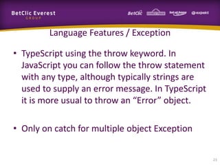 Language Features / Exception
• TypeScript using the throw keyword. In
JavaScript you can follow the throw statement
with any type, although typically strings are
used to supply an error message. In TypeScript
it is more usual to throw an “Error” object.

• Only on catch for multiple object Exception
23

 