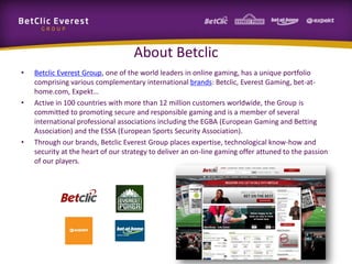 About Betclic
•

•

•

Betclic Everest Group, one of the world leaders in online gaming, has a unique portfolio
comprising various complementary international brands: Betclic, Everest Gaming, bet-athome.com, Expekt…
Active in 100 countries with more than 12 million customers worldwide, the Group is
committed to promoting secure and responsible gaming and is a member of several
international professional associations including the EGBA (European Gaming and Betting
Association) and the ESSA (European Sports Security Association).
Through our brands, Betclic Everest Group places expertise, technological know-how and
security at the heart of our strategy to deliver an on-line gaming offer attuned to the passion
of our players.

 