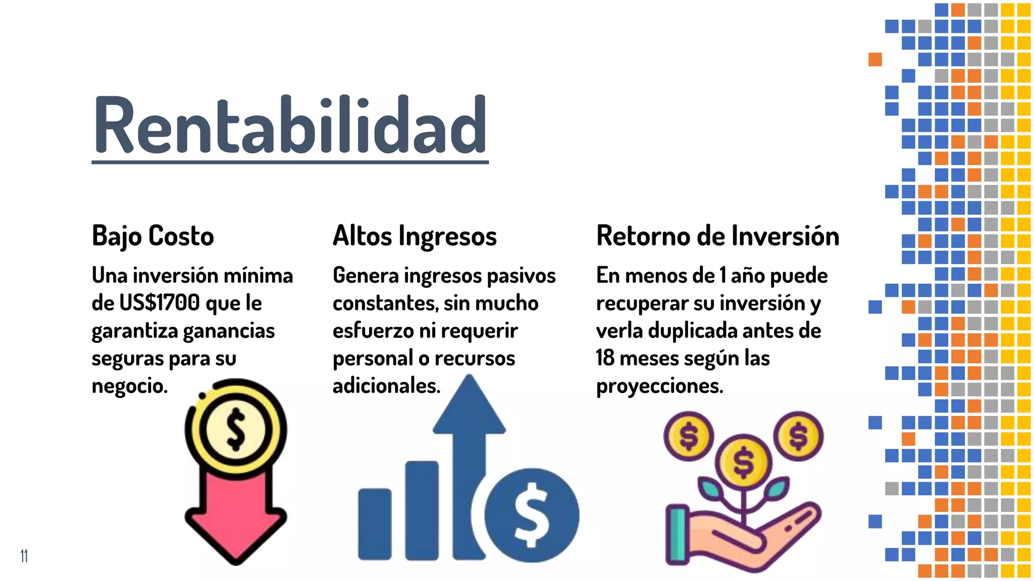 Rentabilidad
Bajo Costo
Una inversión mínima
de US$1700 que le
garantiza ganancias
seguras para su
negocio.
Altos Ingresos
Genera ingresos pasivos
constantes, sin mucho
esfuerzo ni requerir
personal o recursos
adicionales.
Retorno de Inversión
En menos de 1 año puede
recuperar su inversión y
verla duplicada antes de
18 meses según las
proyecciones.
11
 