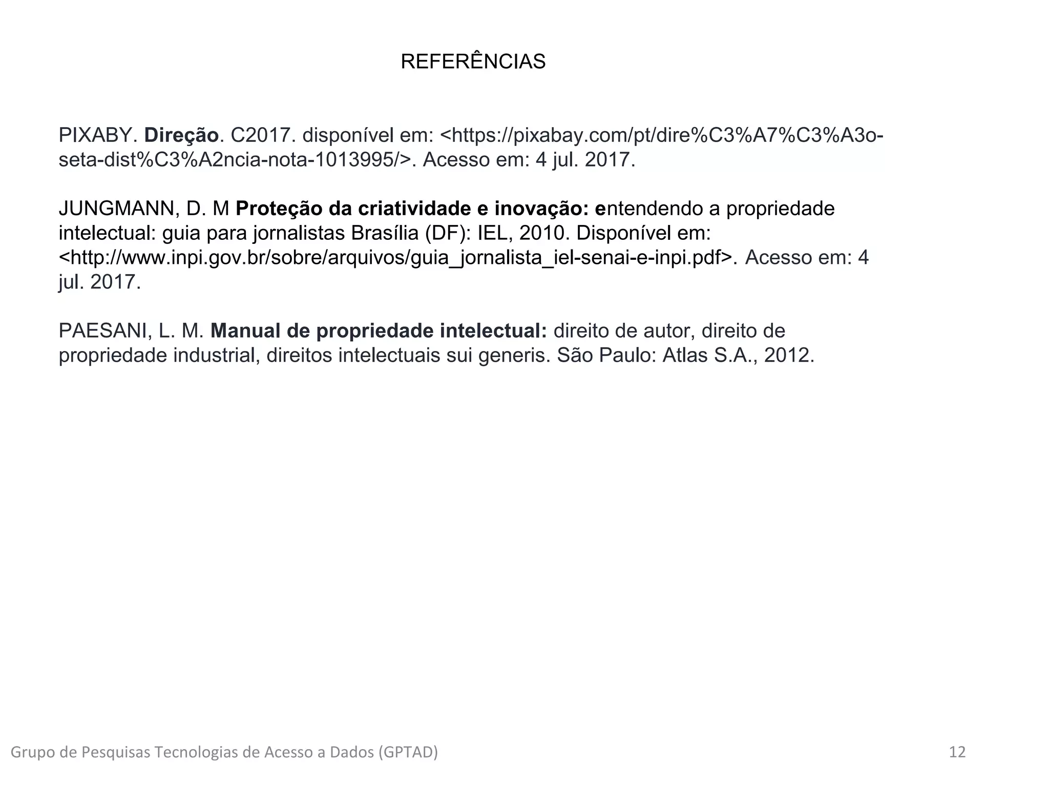 12Grupo de Pesquisas Tecnologias de Acesso a Dados (GPTAD)
REFERÊNCIAS
PIXABY. Direção. C2017. disponível em: <https://pixabay.com/pt/dire%C3%A7%C3%A3o-
seta-dist%C3%A2ncia-nota-1013995/>. Acesso em: 4 jul. 2017.
JUNGMANN, D. M Proteção da criatividade e inovação: entendendo a propriedade
intelectual: guia para jornalistas Brasília (DF): IEL, 2010. Disponível em:
<http://www.inpi.gov.br/sobre/arquivos/guia_jornalista_iel-senai-e-inpi.pdf>. Acesso em: 4
jul. 2017.
PAESANI, L. M. Manual de propriedade intelectual: direito de autor, direito de
propriedade industrial, direitos intelectuais sui generis. São Paulo: Atlas S.A., 2012.
 