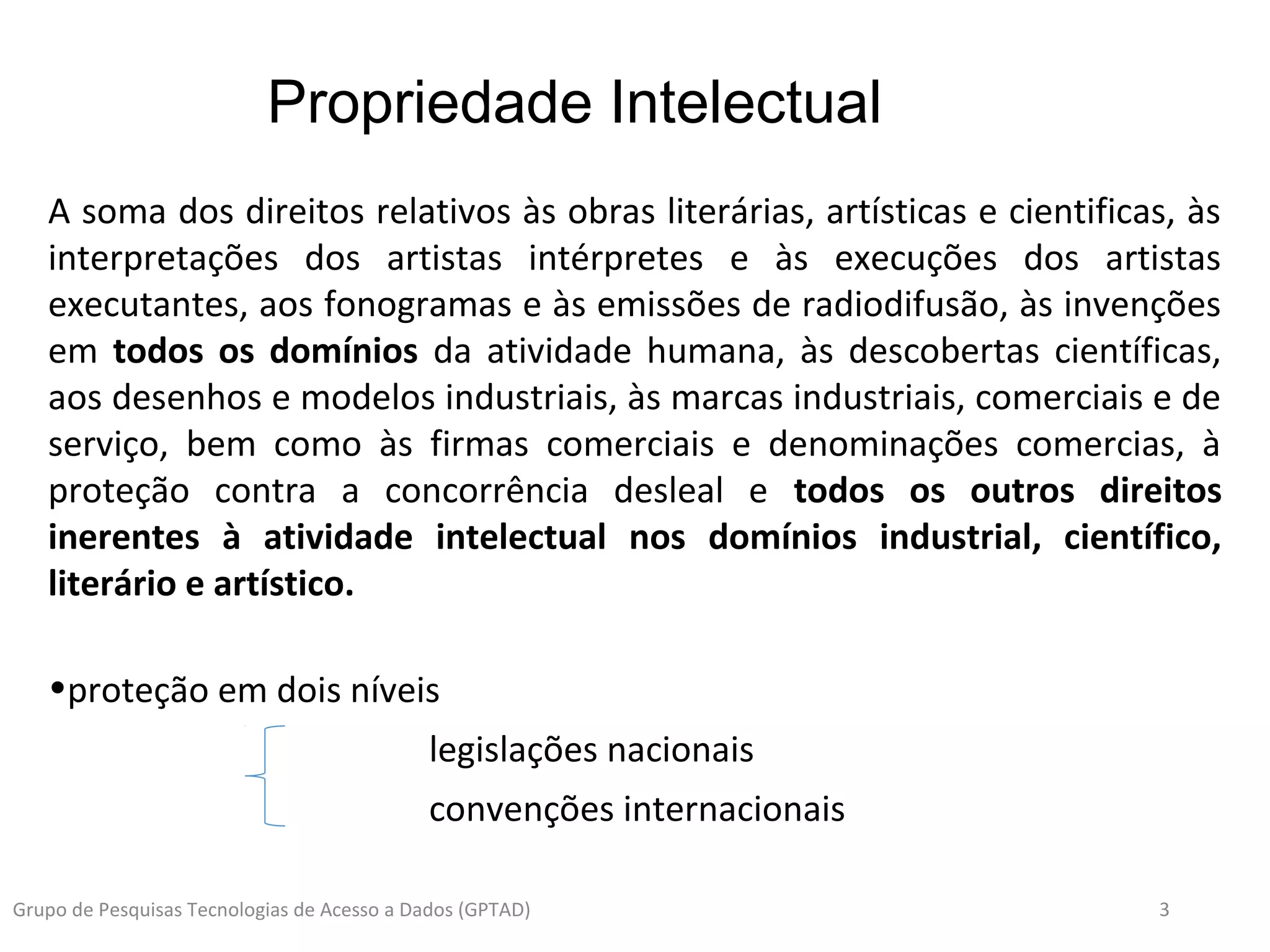 3Grupo de Pesquisas Tecnologias de Acesso a Dados (GPTAD)
A soma dos direitos relativos às obras literárias, artísticas e cientificas, às
interpretações dos artistas intérpretes e às execuções dos artistas
executantes, aos fonogramas e às emissões de radiodifusão, às invenções
em todos os domínios da atividade humana, às descobertas científicas,
aos desenhos e modelos industriais, às marcas industriais, comerciais e de
serviço, bem como às firmas comerciais e denominações comercias, à
proteção contra a concorrência desleal e todos os outros direitos
inerentes à atividade intelectual nos domínios industrial, científico,
literário e artístico.
•proteção em dois níveis
legislações nacionais
convenções internacionais
Propriedade Intelectual
 