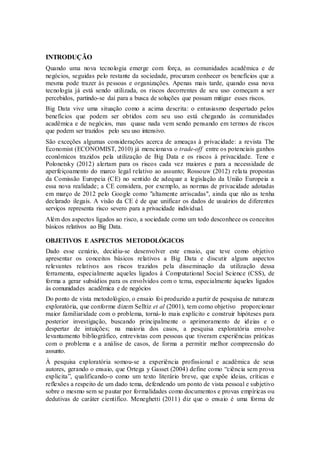 INTRODUÇÃO
Quando uma nova tecnologia emerge com força, as comunidades acadêmica e de
negócios, seguidas pelo restante da sociedade, procuram conhecer os benefícios que a
mesma pode trazer às pessoas e organizações. Apenas mais tarde, quando essa nova
tecnologia já está sendo utilizada, os riscos decorrentes de seu uso começam a ser
percebidos, partindo-se daí para a busca de soluções que possam mitigar esses riscos.
Big Data vive uma situação como a acima descrita: o entusiasmo despertado pelos
benefícios que podem ser obtidos com seu uso está chegando às comunidades
acadêmica e de negócios, mas quase nada vem sendo pensando em termos de riscos
que podem ser trazidos pelo seu uso intensivo.
São exceções algumas considerações acerca de ameaças à privacidade: a revista The
Economist (ECONOMIST, 2010) já mencionava o trade-off entre os potenciais ganhos
econômicos trazidos pela utilização de Big Data e os riscos à privacidade. Tene e
Polonetsky (2012) alertam para os riscos cada vez maiores e para a necessidade de
aperfeiçoamento do marco legal relativo ao assunto; Rossouw (2012) relata propostas
da Comissão Europeia (CE) no sentido de adequar a legislação da União Europeia a
essa nova realidade; a CE considera, por exemplo, as normas de privacidade adotadas
em março de 2012 pelo Google como "altamente arriscadas", ainda que não as tenha
declarado ilegais. A visão da CE é de que unificar os dados de usuários de diferentes
serviços representa risco severo para a privacidade individual.
Além dos aspectos ligados ao risco, a sociedade como um todo desconhece os conceitos
básicos relativos ao Big Data.
OBJETIVOS E ASPECTOS METODOLÓGICOS
Dado esse cenário, decidiu-se desenvolver este ensaio, que teve como objetivo
apresentar os conceitos básicos relativos a Big Data e discutir alguns aspectos
relevantes relativos aos riscos trazidos pela disseminação da utilização dessa
ferramenta, especialmente aqueles ligados à Computational Social Science (CSS), de
forma a gerar subsídios para os envolvidos com o tema, especialmente àqueles ligados
às comunidades acadêmica e de negócios
Do ponto de vista metodológico, o ensaio foi produzido a partir de pesquisa de natureza
exploratória, que conforme dizem Selltiz et al (2001), tem como objetivo proporcionar
maior familiaridade com o problema, torná-lo mais explícito e construir hipóteses para
posterior investigação, buscando principalmente o aprimoramento de ideias e o
despertar de intuições; na maioria dos casos, a pesquisa exploratória envolve
levantamento bibliográfico, entrevistas com pessoas que tiveram experiências práticas
com o problema e a análise de casos, de forma a permitir melhor compreensão do
assunto.
À pesquisa exploratória somou-se a experiência profissional e acadêmica de seus
autores, gerando o ensaio, que Ortega y Gasset (2004) define como “ciência sem prova
explicita”, qualificando-o como um texto literário breve, que expõe ideias, críticas e
reflexões a respeito de um dado tema, defendendo um ponto de vista pessoal e subjetivo
sobre o mesmo sem se pautar por formalidades como documentos e provas empíricas ou
dedutivas de caráter científico. Meneghetti (2011) diz que o ensaio é uma forma de
 