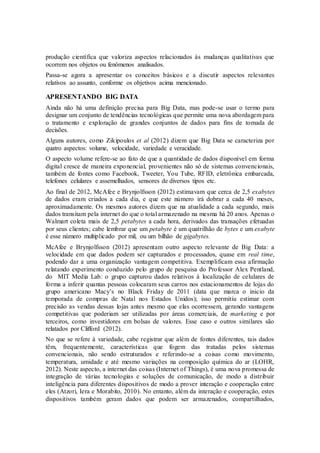 produção científica que valoriza aspectos relacionados às mudanças qualitativas que
ocorrem nos objetos ou fenômenos analisados.
Passa-se agora a apresentar os conceitos básicos e a discutir aspectos relevantes
relativos ao assunto, conforme os objetivos acima mencionado.
APRESENTANDO BIG DATA
Ainda não há uma definição precisa para Big Data, mas pode-se usar o termo para
designar um conjunto de tendências tecnológicas que permite uma nova abordagem para
o tratamento e exploração de grandes conjuntos de dados para fins de tomada de
decisões.
Alguns autores, como Zikipoulos et al (2012) dizem que Big Data se caracteriza por
quatro aspectos: volume, velocidade, variedade e veracidade.
O aspecto volume refere-se ao fato de que a quantidade de dados disponível em forma
digital cresce de maneira exponencial, provenientes não só de sistemas convencionais,
também de fontes como Facebook, Tweeter, You Tube, RFID, eletrônica embarcada,
telefones celulares e assemelhados, sensores de diversos tipos etc.
Ao final de 2012, McAfee e Brynjolfsson (2012) estimavam que cerca de 2,5 exabytes
de dados eram criados a cada dia, e que este número irá dobrar a cada 40 meses,
aproximadamente. Os mesmos autores dizem que na atualidade a cada segundo, mais
dados transitam pela internet do que o total armazenado na mesma há 20 anos. Apenas o
Walmart coleta mais de 2,5 petabytes a cada hora, derivados das transações efetuadas
por seus clientes; cabe lembrar que um petabyte é um quatrilhão de bytes e um exabyte
é esse número multiplicado por mil, ou um bilhão de gigabytes.
McAfee e Brynjolfsson (2012) apresentam outro aspecto relevante de Big Data: a
velocidade em que dados podem ser capturados e processados, quase em real time,
podendo dar a uma organização vantagem competitiva. Exemplificam essa afirmação
relatando experimento conduzido pelo grupo de pesquisa do Professor Alex Pentland,
do MIT Media Lab: o grupo capturou dados relativos à localização de celulares de
forma a inferir quantas pessoas colocaram seus carros nos estacionamentos de lojas do
grupo americano Macy’s no Black Friday de 2011 (data que marca o inicio da
temporada de compras de Natal nos Estados Unidos); isso permitiu estimar com
precisão as vendas dessas lojas antes mesmo que elas ocorressem, gerando vantagens
competitivas que poderiam ser utilizadas por áreas comerciais, de marketing e por
terceiros, como investidores em bolsas de valores. Esse caso e outros similares são
relatados por Clifford (2012).
No que se refere à variedade, cabe registrar que além de fontes diferentes, tais dados
têm, frequentemente, características que fogem das tratadas pelos sistemas
convencionais, não sendo estruturados e referindo-se a coisas como movimento,
temperatura, umidade e até mesmo variações na composição química do ar (LOHR,
2012). Neste aspecto, a internet das coisas (Internet of Things), é uma nova promessa de
integração de várias tecnologias e soluções de comunicação, de modo a distribuir
inteligência para diferentes dispositivos de modo a prover interação e cooperação entre
eles (Atzori, Iera e Morabito, 2010). No entanto, além da interação e cooperação, estes
dispositivos também geram dados que podem ser armazenados, compartilhados,
 