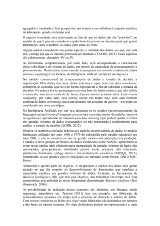 agregados e analisados. Esta perspectiva nos remete a um infindável conjunto analítico
de informação gerada em tempo real.
O aspecto veracidade está relacionado ao fato de que os dados não são “perfeitos”, no
sentido de que é preciso considerar o quão bons devem ser os mesmos para que gerem
informações úteis e também os custos para torna-los bons.
Alguns autores consideram um quinto aspecto, a validade dos dados, ou seja, sua vida
útil, o tempo em que os mesmos precisam ser mantidos (TAUBE, 2012). Esses aspectos
são coletivamente chamados 4V ou 5V.
As ferramentas computacionais, por outro lado, vem acompanhando o crescimento
dessa velocidade e do volume de dados, em termos de capacidade de armazenamento e
processamento. Destacam-se nesse assunto as pesquisas em corrente contínua de dados
(stream computing) e em técnicas de inteligência artificial (artificial intelligence).
No modelo convencional de armazenamento de dados e tomada de decisão, a
organização filtra dados dos seus vários sistemas e após criar um data warehouse,
constroem-se consultas (queries) de forma exploratória a fim de subsidiar a tomada de
decisões. Na prática faz-se garimpagem em uma base de dados estática, que não reflete
o momento, mas sim o contexto de horas, dias ou mesmo semanas atrás. Com stream
computing, por outro lado, esse mining ocorre em tempo real, com uma corrente
contínua de dados (streaming data) atravessando um conjunto de queries - isso pode ser
considerado um novo paradigma.
Na Inteligência Artificial, por sua vez, destacam-se os estudos em processamento de
linguagem natural (natural-language processing), reconhecimento de padrões (pattern
recognition) e aprendizado de máquina (machine learning) que podem ajudar a extrair
dos grandes volumes de dados (estruturados ou não estruturados) conhecimento para
auxiliar a tomada de decisões (LOHR, 2012).
Observa-se também a evolução relativa aos modelos de persistência de dados. O modelo
hierárquico utilizado nos anos 1960 e 1970 foi substituído pelo modelo relacional nos
anos 1980, e este se mantém em uso na grande maioria das aplicações em produção.
Contudo, a nova geração de bancos de dados conhecidos como NoSQL, apresentam-se
como novas opções mais eficientes para manipulação de grandes volumes de dados não
estruturados, principalmente abordando pontos como estrutura não relacional,
plataforma distribuída, código aberto e horizontalmente escaláveis (NOSQL, 2013),
contrapondo-se aos grandes players relacionais do mercado como Oracle, DB2 e SQL-
Server.
Armazenar é apenas parte do negócio. A recuperação e análise dos dados tem ganho
atenção no que diz respeito ao desenvolvimento de ferramentas que ampliam a
capacidade analítica em grandes volumes de dados. Contudo, as ferramentas de
Business Intelligence (BI), que tem esse objetivo, não trabalham em tempo real. Esta
característica está atribuída às novas ferramentas denominadas Business Analytics (BA)
(Gnatovich, 2006).
As possibilidades de aplicação desses conceitos são inúmeras, em finanças, saúde
segurança, manufatura etc. Taurion (2011) traz um exemplo: um fabricante de
semicondutores monitora em tempo real o processo de detecção e análise de falhas.
Com stream computing as falhas nos chips sendo fabricados são detectadas em minutos
e não horas ou mesmo semanas. Os chips defeituosos podem ser reprocessados e, mais
 