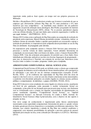 importante ainda, pode-se fazer ajustes em tempo real nos próprios processos de
fabricação.
McAfee e Brynjolfsson (2012) conduziram estudos que levaram à conclusão de que as
empresas que efetivamente utilizam Big Data são 5% mais produtivas e 6% mais
lucrativas que seus competidores – na atualidade esses números são um poderoso
argumento em prol da utilização dessa abordagem. Ben Waber, pesquisador do Instituto
de Tecnologia de Massachusetts (MIT), afirma: “Se as pessoas aprenderam alguma
coisa nas últimas décadas, foi que usar dados para construir organizações é melhor do
que seguir instintos.” (BATTIBUGLI, 2013).
Moraes (2012) relata como a aplicação de Big Data ajudou na campanha de reeleição do
presidente norte-americano, Barack Obama, permitindo orientar voluntários, indicar as
melhores formas de arrecadar fundos e apontar quem poderia ser convencido a apoiar a
reeleição do presidente; os responsáveis pela campanha deram prioridade ao uso de Big
Data em detrimento da propaganda pela televisão.
Os responsáveis pela campanha usaram a Amazon Web Services para armazenar e
processar o enorme volume de dados capturados. Foram adotadas ferramentas de
computação em nuvem para lidar com bancos de dados, como o Amazon DynamoDB e
Amazon RDS. Uma das principais preocupações foi permitir que a base dados fosse
trabalhada por diferentes aplicativos escritos em diversas linguagem de programação –
para isso, se desenvolveu o Narwhal, um conjunto de serviços que funcionava como
interface entre os dados e os muitos programas criados para a campanha.
APRESENTANDO COMPUTATIONAL SOCIAL SCIENCE (CSS)
Computational Social Science (CSS) pode ser definida como a ciência que compreende
a investigação da dinâmica social conduzida de forma interdisciplinar, sob a perspectiva
da informação e por meio do uso de sistemas computacionais avançados (Cioffi–
Revilla, 2010) – já há evidências das capacidades de Big Data além das áreas de
negócio e das hard sciences, como no caso das eleições americanas acima mencionados;
a academia vem discutindo aplicações em estudos ligados às ciências sociais, políticas
públicas e comportamento de indivíduos e grupos (GLOBAL PULSE, 2012).
King (2013) descreve como estudantes de cursos ligados às ciências sociais, usualmente
em nível de pós graduação, estão passando a receber treinamento formal em
computação, como parte de sua formação para que possam atuar na área; este fenômeno
vem se cristalizando com a criação em algumas universidades de departamentos ou
cursos usualmente chamados “Computational Social Science” ou “Applied
Computational Science”; na Harvard University foi criado o IQSS, Institute for
Quantitative Social Sciences (http://iq.harvard.edu), com o objetivo de dar suporte à
pesquisa na área.
Este novo campo de conhecimento é impulsionado pelos fatores anteriormente
mencionados como capacidade computacional, ferramentas de apoio e o grande volume
de dados gerado por diversos dispositivos e acumulados em diferentes repositórios. Não
obstante, esse cenário impulsiona a entrada de Big Data nos cenários acadêmico e
empresarial, com inúmeras possibilidades de aplicação e prevista carência de pessoal
habilitado para atuação na área, como colocado por Davenport et al (2012) e Bertolucci
(2012).
 