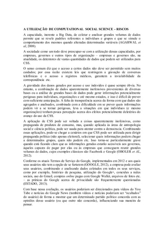 A UTILIZAÇÃO DE COMPUTATIONAL SOCIAL SCIENCE - RISCOS
A capacidade, inerente a Big Data, de coletar e analisar grandes volumes de dados
permite que se revele padrões referentes a indivíduos e grupos e que se simule o
comportamento dos mesmos quando alteradas determinadas variáveis (AGARWAL et
al, 2008).
A sociedade como um todo deve preocupar-se com a utilização dessas capacidades, por
empresas, governos e outros tipos de organização – empresas e governos são, na
atualidade, os detentores de vastas quantidades de dados que podem ser utilizados para
CSS.
O senso comum diz que o acesso a certos dados não deve ser permitido sem muitos
cuidados; por essa razão existem leis que restringem a gravação de conversas
telefônicas e o acesso a registros médicos, garantem a inviolabilidade da
correspondência etc.
A gravidade dos danos gerados por acesso e uso indevidos é quase sempre óbvia. No
entanto, a combinação de dados aparentemente inofensivos provenientes de diversas
bases ou a análise de grandes bases de dados pode gerar informações potencialmente
perigosas para indivíduos, organizações e até mesmo estados, e isso é difícil de prever
com suficiente antecipação. A falta de transparência acerca da forma com que dados são
agregados e analisados, combinada com a dificuldade em se prever quais informações
podem vir a se tornar perigosas, leva a situações em que indivíduos (e mesmo
organizações) tenham pouca percepção acerca dos efeitos potencialmente deletérios do
avanço do uso da CSS.
A aplicação de CSS pode ser voltada a coisas aparentemente inofensivas, como
propaganda de produtos de consumo, mas, quando aplicada às áreas de antropologia
social e ciência política, pode ser usada para atentar contra a democracia. Combinando
essas aplicações, pode-se chegar a cenários em que CSS pode ser utilizada para dirigir
propaganda política (não apenas eleitoral), selecionar quais informações podem chegar
a determinados grupos, quais não podem etc. Isso torna-se particularmente grave
quando está ficando claro que as informações geradas estarão acessíveis aos governos,
àqueles capazes de pagar por elas ou às empresas que conseguem reunir grandes
volumes de dados, cujos exemplos clássicos são Facebook e Google (OBOLER et AL,
2012).
Conforme os atuais Termos de Serviço do Google, implementados em 2012 e aos quais
seus usuários não tem a opção de se furtarem (GOOGLE, 2012), a empresa pode avaliar
seus usuários, combinando e analisando dados coletados em todos os seus serviços,
como por exemplo, histórico de pesquisa, utilização do Google+, conexões a redes
sociais, uso do Gmail, compras online pagas com Google Wallet, arquivos de fotos etc.
– as práticas do Google acerca de privacidade são frequentemente questionadas
(ESTADO, 2013).
Com base nessa avaliação, os usuários poderiam ser direcionados para vídeos do You
Tube e notícias do Google News (também vídeos e notícias poderiam ser “ocultados”
do usuário) de forma a mostrar que um determinado partido político concorda com as
opiniões desse usuário (ou que outro não concorda), influenciando sua maneira de
pensar.
 