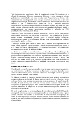 Tais direcionamentos poderiam ser feitos de maneira sutil, pois a CSS permite prever a
eficácia de mensagens diferentes para pessoas diferentes – assim mensagens inócuas
poderiam ser encaminhadas em meio a outras mais “agressivas”, de forma a não
caracterizar uma atuação parcial. Esses serviços poderiam ser usados não só por uma
empresa como o Google, mas também vendidos a terceiros, influenciando resultados de
eleições, o que é antidemocrático (OBOLER, 2012). Eleições envolvem
frequentemente dezenas ou mesmo centenas de milhões de pessoas, não sendo, por essa
razão, surpresa o fato de que elas estão entre os mais estudados fenômenos sociais e
consequentemente um campo naturalmente candidato à aplicação de CSS
(FORTUNATO; CASTELLANO, 2012).
Jones et al (2013) concluíram ser possível estabelecer a força da ligação entre pessoas
simplesmente analisando suas interações via Facebook, sem considerar os atributos
dessas pessoas. Identificando ligações fortes, é possível também influenciar
comportamentos, desde os relativamente inócuos como recomendação de produtos
como àqueles ligados à política.
A aplicação de CSS, para o bem ou para o mal, é limitada pela disponibilidade de
dados. Temas ligados à captura de dados a serem utilizados por aplicações ligadas à
CSS e sobre o acesso às informações por eles geradas devem passar a ser consideradas
questões chave em termos de políticas públicas.
Ao limitar a aquisição, compartilhamento e uso de dados, e pela sensibilização da
sociedade para as implicações de sua disponibilidade, especialmente em termos éticos, é
possível limitar os problemas aqui relatados, hoje ainda relativamente raros, mas que
tendem a aumentar exponencialmente se nada for feito pela sociedade. O uso da CSS
pode ser um grande benefício da busca por conhecimento, mas como acontece em
relação a todos os avanços científicos, a sociedade precisa estar consciente de seus
riscos.
CONSIDERAÇÕES FINAIS
Considerando as questões aqui apresentadas, observa-se que o crescimento deste campo
de conhecimento é evidente, bem como, os benefícios envolvidos. Contudo, assim
como em outras ciências, faz-se necessária a discussão mais ampla acerca das questões
éticas e os riscos inerentes a este contexto.
Na ótica da tecnologia, o fenômeno Big Data está sendo muito positivo, pois motivou
avanços na área de persistência de dados, tanto no que diz respeito a hardware como
software. Assim como acontece no campo da moda, as empresas de tecnologia estão
vivendo, de certa forma, uma volta ao passado, como acontecia outrora com os
mainframes: os principais players estão comercializando hardware para BI/BA com
software embarcado, na perspectiva de alcanças melhor throughput nas operações de
recuperação de informação.
De modo complementar, os novos paradigmas de persistência, da família NoSQL, estão
contrapondo a teoria de que um sistema gerenciador de banco de dados único é quase
sempre suficiente para atender as necessidades de armazenamento e recuperação de
dados de uma organização; soluções híbridas parecem atender melhor demandas em
tempo de Big Data, que envolvem questões de escalabilidade em ambientes distribuídos
e heterogêneos.
 