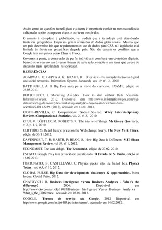Assim como as questões tecnológicas evoluem, é importante evoluir na mesma cadência
a discussão sobre os aspectos éticos e os riscos envolvidos.
O assunto é complexo e globalizado, na medida que a tecnologia está derrubando
fronteiras geográficas. Empresas geram armazéns de dados globalizados. Mesmo que
um país determine leis que regulamentem o uso de dados para CSS, tal legislação está
limitada às fronteiras geográficas daquele país. Não são casuais os conflitos que a
Google tem em países como China e França.
Governos a parte, a construção de perfis individuais com base em conteúdos digitais,
bem como o seu uso nas diversas formas de aplicação, compõem um tema que carece de
discussão mais aprofundada na sociedade.
REFERÊNCIAS
AGARWAL, R; GUPTA A. K; KRAUT, R. Overview - the interplay between digital
and social networks. Information Systems Research, vol. 19, nº . 3. 2008
BATTIBUGLI, A. O Big Data antecipa a morte do currículo. EXAME, edição de
26.05.2013.
BERTOLUCCI, J. Marketing Analytics: How to start without Data Scientists.
InformationWeek. 2012. Disponível em http://www.informationweek.com/big-
data/news/big-data-analytics/marketing-analytics-how-to-start-without-data-
scientists/240142289 (2012), acessado em 14.01.2013.
CIOFFI–REVILLA, C. Computational Social Science. Wiley Interdisciplinary
Reviews: Computational Statistics, vol, 2, nº 3, 2010
CHUI, M; LÖFFLER, M; ROBERTS, R. The internet of things. McKinsey Quarterly,
v. 2, p. 1-9, 2010.
CLIFFORD, S. Retail frenzy: prices on the Web change hourly. The New York Times,
edição de 30.11.2012.
DAVENPORT, T. H; BARTH, P; BEAN, R. How Big Data is Different. MIT Sloan
Management Review, vol 54, nº 1, 2012.
ECONOMIST. The data deluge. The Economist, edição de 27.02. 2010.
ESTADO. Google Play tem privacidade questionada. O Estado de S. Paulo, edição de
16.02.2013.
FORTUNATO, S; CASTELLANO, C. Physics peeks into the ballot box. Physics
Today, vol. 65, nº 10, 2012.
GLOBAL PULSE. Big Data for development: challenges & opportunities. Nova
Iorque: Global Pulse, 2012.
GNATOVICH, R. Business Intelligence versus Business Analytics - What’s the
difference? 2006. Disponível em
http://www.cio.com/article/18095/Business_Intelligence_Versus_Business_Analytics_
What_s_the_Difference, acessado em 03.07.2013.
GOOGLE. Termos de serviço do Google. 2012 Disponível em
http://www.google.com/intl/pt-BR/policies/terms/, acessado em 14.02.2013.
 