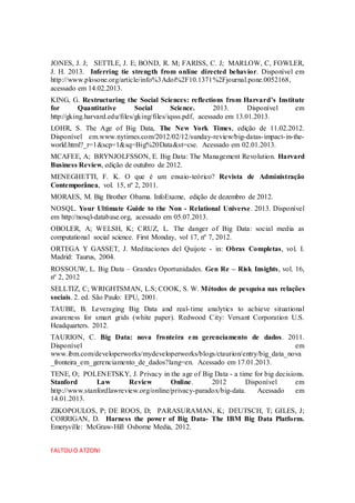 JONES, J. J; SETTLE, J. E; BOND, R. M; FARISS, C. J; MARLOW, C, FOWLER,
J. H. 2013. Inferring tie strength from online directed behavior. Disponível em
http://www.plosone.org/article/info%3Adoi%2F10.1371%2Fjournal.pone.0052168,
acessado em 14.02.2013.
KING, G. Restructuring the Social Sciences: reflections from Harvard’s Institute
for Quantitative Social Science. 2013. Disponível em
http://gking.harvard.edu/files/gking/files/iqsss.pdf, acessado em 13.01.2013.
LOHR, S. The Age of Big Data, The New York Times, edição de 11.02.2012.
Disponível em.www.nytimes.com/2012/02/12/sunday-review/big-datas-impact-in-the-
world.html?_r=1&scp=1&sq=Big%20Data&st=cse. Acessado em 02.01.2013.
MCAFEE, A; BRYNJOLFSSON, E. Big Data: The Management Revolution. Harvard
Business Review, edição de outubro de 2012.
MENEGHETTI, F. K. O que é um ensaio-teórico? Revista de Administração
Contemporânea, vol. 15, nº 2, 2011.
MORAES, M. Big Brother Obama. InfoExame, edição de dezembro de 2012.
NOSQL. Your Ultimate Guide to the Non - Relational Universe. 2013. Disponível
em http://nosql-database.org, acessado em 05.07.2013.
OBOLER, A; WELSH, K; CRUZ, L. The danger of Big Data: social media as
computational social science. First Monday, vol 17, nº 7, 2012.
ORTEGA Y GASSET, J. Meditaciones del Quijote - in: Obras Completas, vol. I.
Madrid: Taurus, 2004.
ROSSOUW, L. Big Data – Grandes Oportunidades. Gen Re – Risk Insights, vol. 16,
nº 2, 2012
SELLTIZ, C; WRIGHTSMAN, L.S; COOK, S. W. Métodos de pesquisa nas relações
sociais. 2. ed. São Paulo: EPU, 2001.
TAUBE, B. Leveraging Big Data and real-time analytics to achieve situational
awareness for smart grids (white paper). Redwood City: Versant Corporation U.S.
Headquarters. 2012.
TAURION, C. Big Data: nova fronteira em gerenciamento de dados. 2011.
Disponível em
www.ibm.com/developerworks/mydeveloperworks/blogs/ctaurion/entry/big_data_nova
_fronteira_em_gerenciamento_de_dados?lang=en. Acessado em 17.01.2013.
TENE, O; POLENETSKY, J. Privacy in the age of Big Data - a time for big decisions.
Stanford Law Review Online. 2012 Disponível em
http://www.stanfordlawreview.org/online/privacy-paradox/big-data. Acessado em
14.01.2013.
ZIKOPOULOS, P; DE ROOS, D; PARASURAMAN, K; DEUTSCH, T; GILES, J;
CORRIGAN, D. Harness the power of Big Data- The IBM Big Data Platform.
Emeryville: McGraw-Hill Osborne Media, 2012.
FALTOU O ATZONI
 