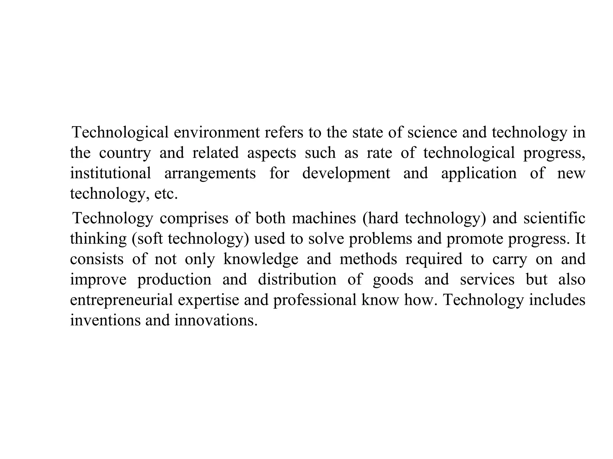 Technological environment refers to the state of science and technology in
the country and related aspects such as rate of technological progress,
institutional arrangements for development and application of new
technology, etc.
Technology comprises of both machines (hard technology) and scientific
thinking (soft technology) used to solve problems and promote progress. It
consists of not only knowledge and methods required to carry on and
improve production and distribution of goods and services but also
entrepreneurial expertise and professional know how. Technology includes
inventions and innovations.
 