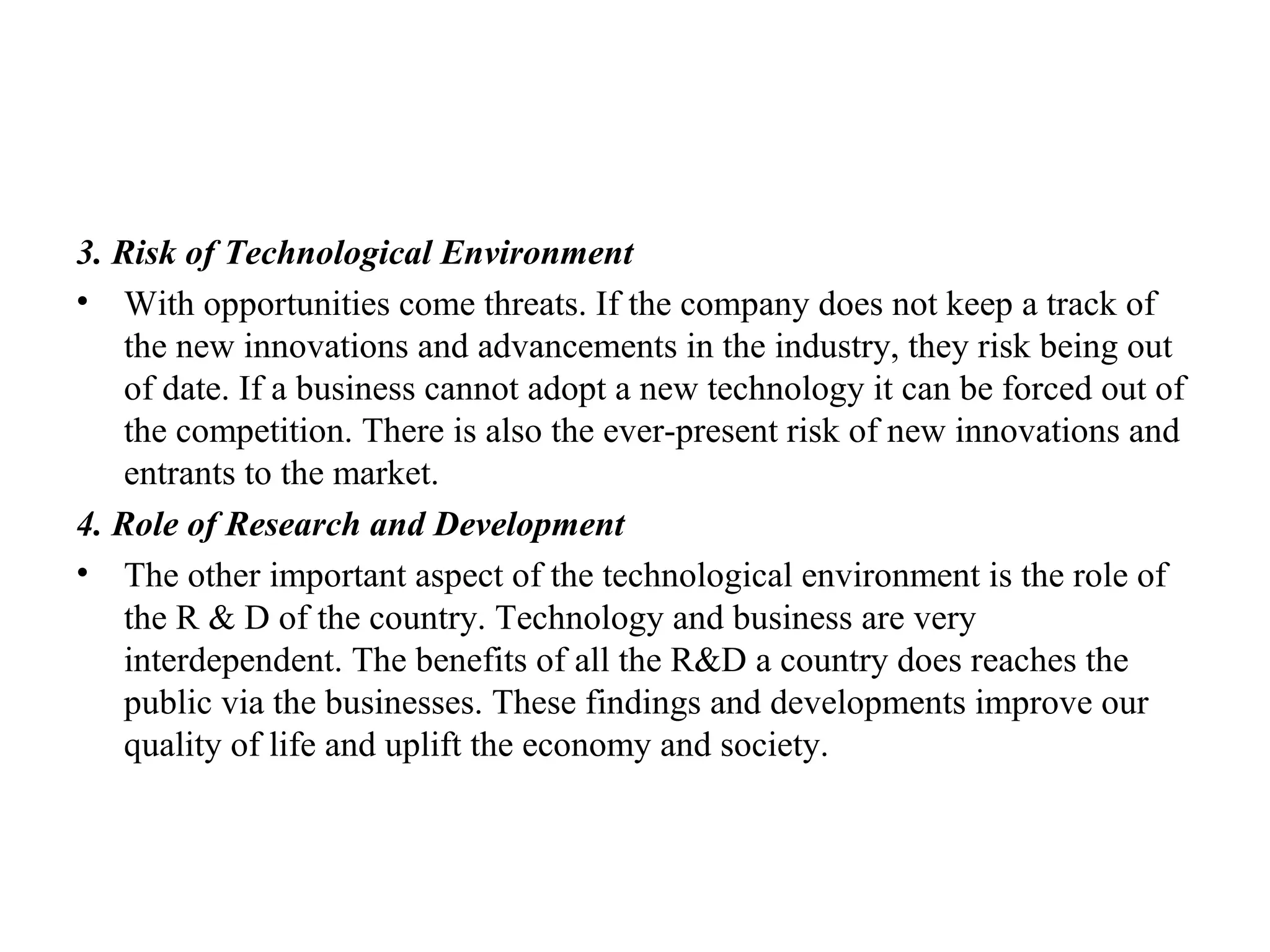 3. Risk of Technological Environment
• With opportunities come threats. If the company does not keep a track of
the new innovations and advancements in the industry, they risk being out
of date. If a business cannot adopt a new technology it can be forced out of
the competition. There is also the ever-present risk of new innovations and
entrants to the market.
4. Role of Research and Development
• The other important aspect of the technological environment is the role of
the R & D of the country. Technology and business are very
interdependent. The benefits of all the R&D a country does reaches the
public via the businesses. These findings and developments improve our
quality of life and uplift the economy and society.
 