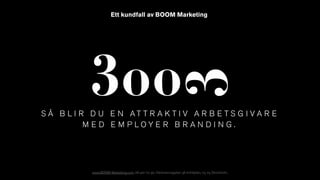 www.BOOM-Marketing.com, 08-410 112 90, Västmannagatan 38 entréplan, 113 25 Stockholm.
S Å B L I R D U E N A T T R A K T I V A R B E T S G I V A R E
M E D E M P L O Y E R B R A N D I N G .
Ett kundfall av BOOM Marketing
 