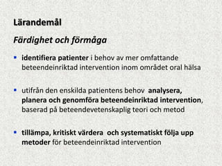 Lärandemål
Färdighet och förmåga
 identifiera patienter i behov av mer omfattande
  beteendeinriktad intervention inom området oral hälsa

 utifrån den enskilda patientens behov analysera,
  planera och genomföra beteendeinriktad intervention,
  baserad på beteendevetenskaplig teori och metod

 tillämpa, kritiskt värdera och systematiskt följa upp
  metoder för beteendeinriktad intervention
 