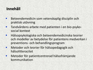 Innehåll

   Beteendemedicin som vetenskaplig disciplin och
    praktisk utövning
   Tandvårdens arbete med patienten i en bio-psyko-
    social kontext
   Hälsopsykologiska och beteendemedicinska teorier
    och modeller av betydelse för patientens medverkan i
    preventions- och behandlingsprogram
   Metoder och teorier för hälsopedagogik och
    hälsolitteracitet
   Metoder för patientcentrerad hälsofrämjande
    kommunikation
 