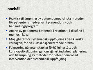Innehåll

 Praktisk tillämpning av beteendemedicinska metoder
  för patientens medverkan i preventions- och
  behandlingsprogram
 Analys av patientens beteende i relation till tillstånd i
  mun och käkar
 Möjligheter för systematisk uppföljning i den kliniska
  vardagen, för en kunskapsgenererande praktik
 Fokusering på vetenskapligt förhållningssätt och
  kunskapsfördjupning genom självständighet i planering
  och tillämpning av metoder för beteendeinriktad
  intervention och systematisk uppföljning
 