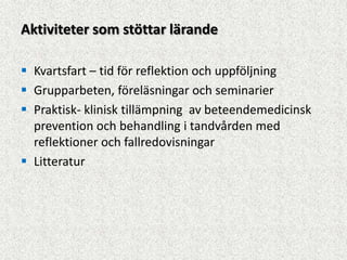 Aktiviteter som stöttar lärande

 Kvartsfart – tid för reflektion och uppföljning
 Grupparbeten, föreläsningar och seminarier
 Praktisk- klinisk tillämpning av beteendemedicinsk
  prevention och behandling i tandvården med
  reflektioner och fallredovisningar
 Litteratur
 