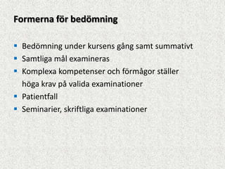 Formerna för bedömning

 Bedömning under kursens gång samt summativt
 Samtliga mål examineras
 Komplexa kompetenser och förmågor ställer
  höga krav på valida examinationer
 Patientfall
 Seminarier, skriftliga examinationer
 