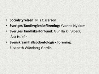 • Socialstyrelsen: Nils Oscarson
• Sveriges Tandhygienistförening: Yvonne Nyblom
• Sveriges Tandläkarförbund: Gunilla Klingberg,
  Åsa Hultén
• Svensk Samhällsodontologisk förening:
  Elisabeth Wärnberg Gerdin
 
