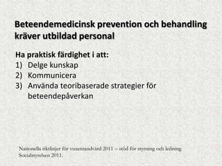 Beteendemedicinsk prevention och behandling
kräver utbildad personal
Ha praktisk färdighet i att:
1) Delge kunskap
2) Kommunicera
3) Använda teoribaserade strategier för
   beteendepåverkan




Nationella riktlinjer för vuxentandvård 2011 – stöd för styrning och ledning.
Socialstyrelsen 2011.
 