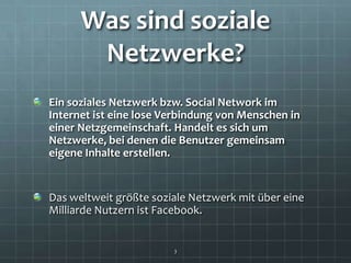 Was sind soziale
       Netzwerke?
Ein soziales Netzwerk bzw. Social Network im
Internet ist eine lose Verbindung von Menschen in
einer Netzgemeinschaft. Handelt es sich um
Netzwerke, bei denen die Benutzer gemeinsam
eigene Inhalte erstellen.


Das weltweit größte soziale Netzwerk mit über eine
Milliarde Nutzern ist Facebook.


                        3
 