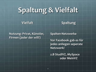 Spaltung & Vielfalt
         Vielfalt                       Spaltung

Nutzung: Privat, Künstler,       Spalten-Netzwerke
Firmen (jeder der will!)
                                 Vor Facebook gab es für
                                 jedes anliegen seperate
                                 Netzwerk!

                                 z.B StudiVZ, MySpace
                                        oder MeinVZ


                             6
 