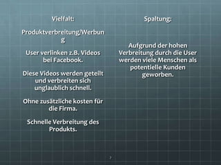 Vielfalt:                       Spaltung:
Produktverbreitung/Werbun
            g
                                     Aufgrund der hohen
 User verlinken z.B. Videos       Verbreitung durch die User
       bei Facebook.              werden viele Menschen als
                                     potentielle Kunden
Diese Videos werden geteilt               geworben.
    und verbreiten sich
    unglaublich schnell.
Ohne zusätzliche kosten für
        die Firma.
 Schnelle Verbreitung des
        Produkts.



                              7
 