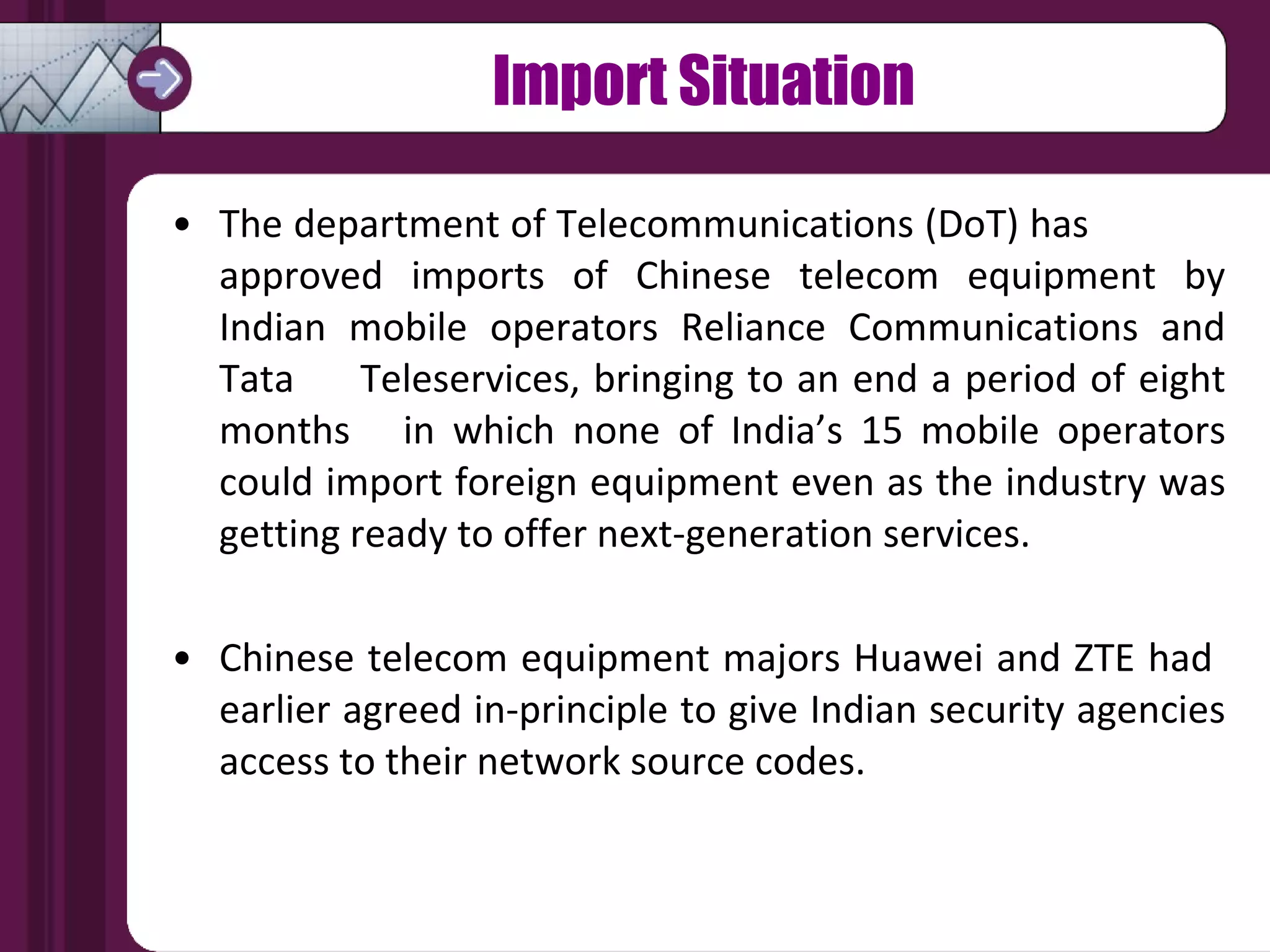 Import Situation The department of Telecommunications (DoT) has  approved imports of Chinese telecom equipment by Indian mobile operators Reliance Communications and Tata  Teleservices, bringing to an end a period of eight months  in which none of India’s 15 mobile operators could import foreign equipment even as the industry was getting ready to offer next-generation services. Chinese telecom equipment majors Huawei and ZTE had  earlier agreed in-principle to give Indian security agencies access to their network source codes. 