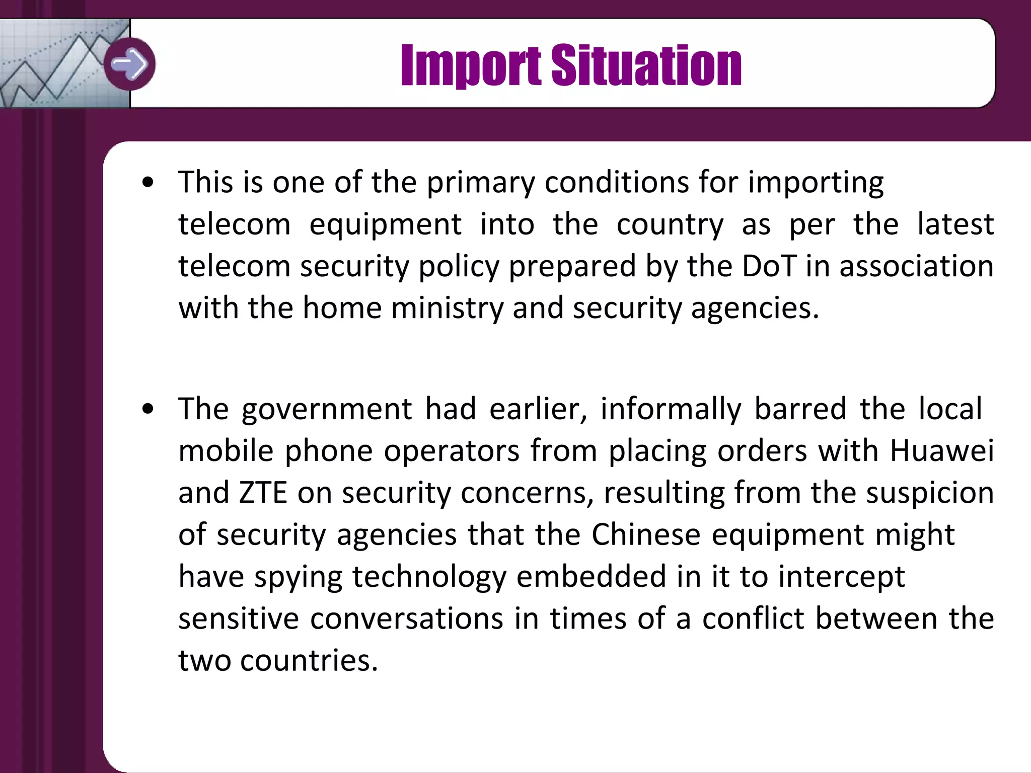 Import Situation This is one of the primary conditions for importing  telecom equipment into the country as per the latest telecom security policy prepared by the DoT in association with the home ministry and security agencies. The government had earlier, informally barred the local  mobile phone operators from placing orders with Huawei and ZTE on security concerns, resulting from the suspicion of security agencies that the Chinese equipment might  have spying technology embedded in it to intercept  sensitive conversations in times of a conflict between the two countries. 