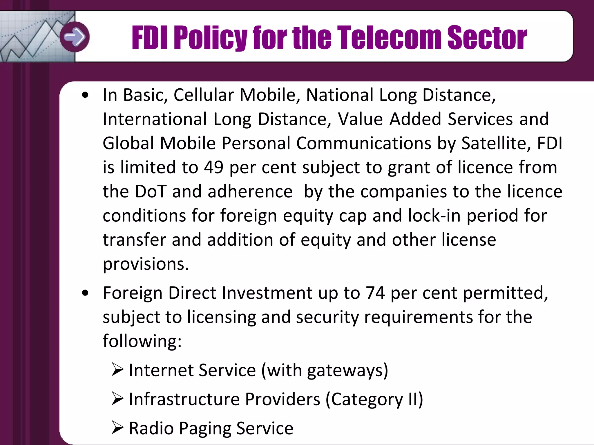 FDI Policy for the Telecom Sector In Basic, Cellular Mobile, National Long Distance,  International Long Distance, Value Added Services and  Global Mobile Personal Communications by Satellite, FDI  is limited to 49 per cent subject to grant of licence from  the DoT and adherence  by the companies to the licence  conditions for foreign equity cap and lock-in period for  transfer and addition of equity and other license  provisions. Foreign Direct Investment up to 74 per cent permitted,  subject to licensing and security requirements for the  following:  Internet Service (with gateways) Infrastructure Providers (Category II) Radio Paging Service 