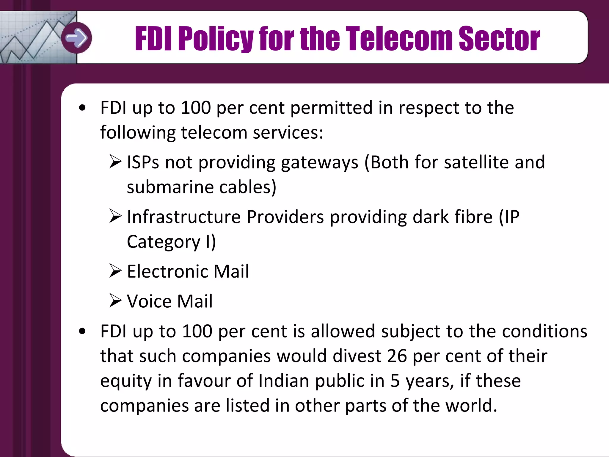 FDI Policy for the Telecom Sector FDI up to 100 per cent permitted in respect to the  following telecom services: ISPs not providing gateways (Both for satellite and  submarine cables) Infrastructure Providers providing dark fibre (IP  Category I) Electronic Mail Voice Mail FDI up to 100 per cent is allowed subject to the conditions that such companies would divest 26 per cent of their  equity in favour of Indian public in 5 years, if these  companies are listed in other parts of the world. 