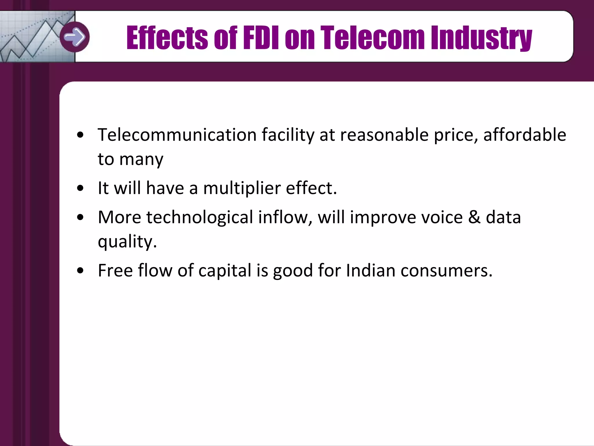Effects of FDI on Telecom Industry Telecommunication facility at reasonable price, affordable  to many It will have a multiplier effect. More technological inflow, will improve voice & data  quality. Free flow of capital is good for Indian consumers. 