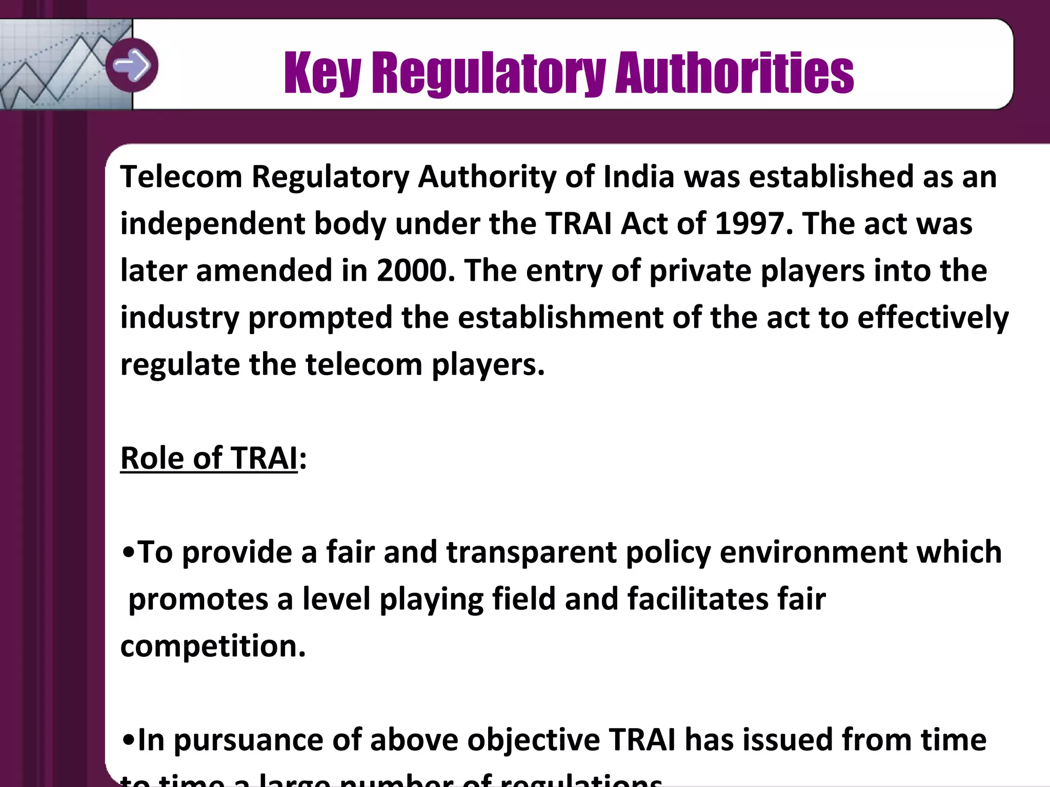 Telecom Regulatory Authority of India was established as an independent body under the TRAI Act of 1997. The act was later amended in 2000. The entry of private players into the industry prompted the establishment of the act to effectively regulate the telecom players. Role of TRAI :  To provide a fair and transparent policy environment which  promotes a level playing field and facilitates fair competition.  In pursuance of above objective TRAI has issued from time  to time a large number of regulations Key Regulatory Authorities 