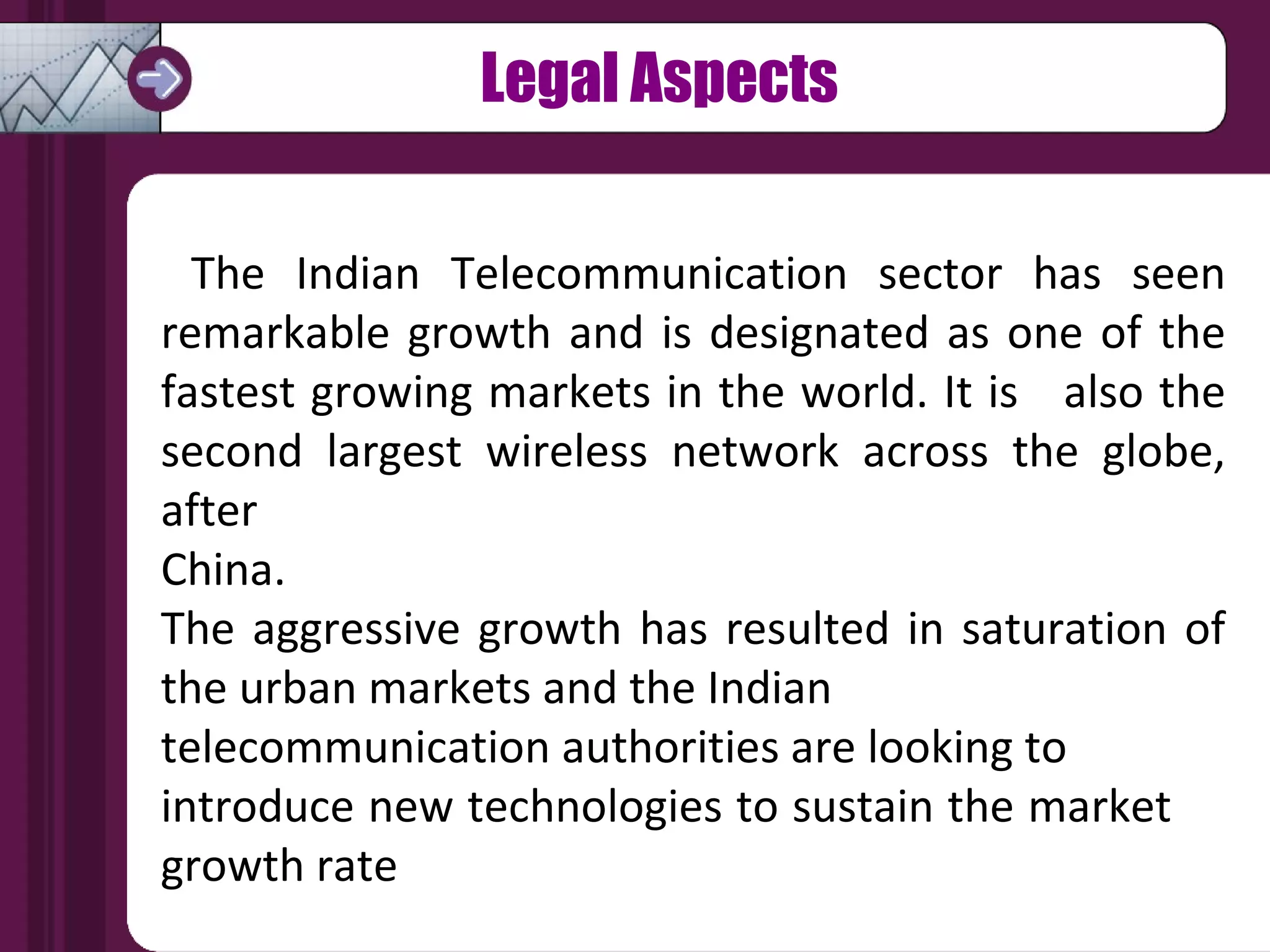 The Indian Telecommunication sector has seen remarkable growth and is designated as one of the fastest growing markets in the world. It is  also the second largest wireless network across the globe, after  China.  The aggressive growth has resulted in saturation of the urban markets and the Indian  telecommunication authorities are looking to  introduce new technologies to sustain the market  growth rate Legal Aspects 