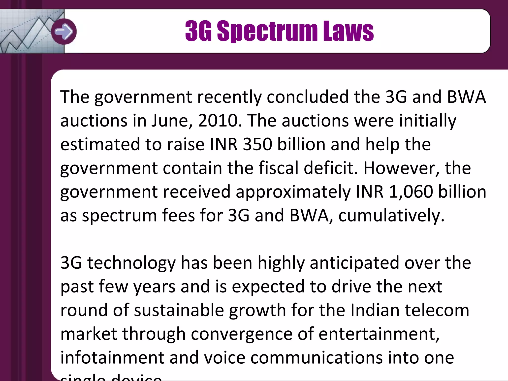 The government recently concluded the 3G and BWA auctions in June, 2010. The auctions were initially estimated to raise INR 350 billion and help the government contain the fiscal deficit. However, the government received approximately INR 1,060 billion as spectrum fees for 3G and BWA, cumulatively. 3G technology has been highly anticipated over the past few years and is expected to drive the next round of sustainable growth for the Indian telecom market through convergence of entertainment, infotainment and voice communications into one single device.  3G Spectrum Laws 