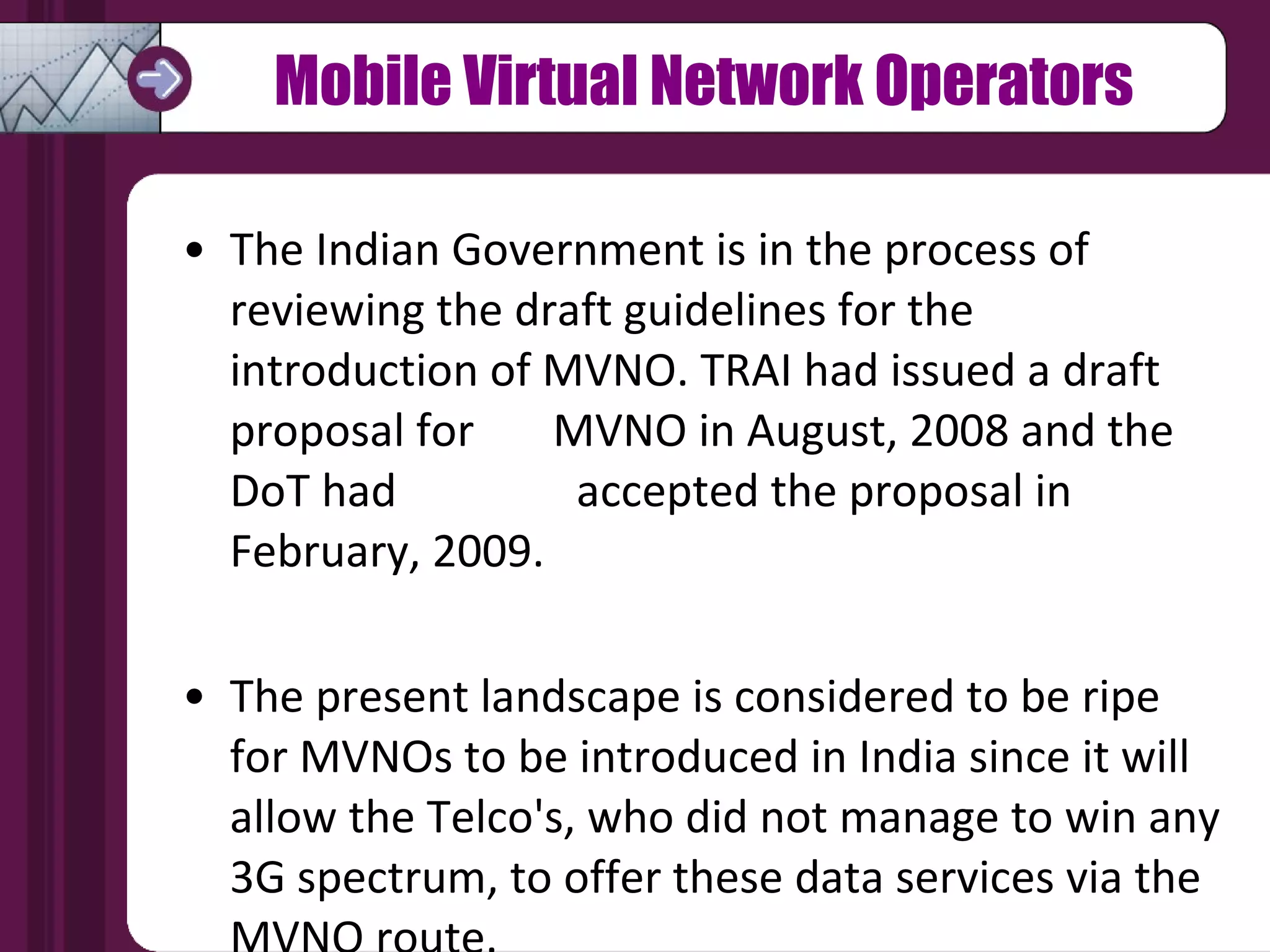 Mobile Virtual Network Operators The Indian Government is in the process of  reviewing the draft guidelines for the introduction of MVNO. TRAI had issued a draft proposal for  MVNO in August, 2008 and the DoT had  accepted the proposal in February, 2009. The present landscape is considered to be ripe  for MVNOs to be introduced in India since it will allow the Telco's, who did not manage to win any 3G spectrum, to offer these data services via the MVNO route. 
