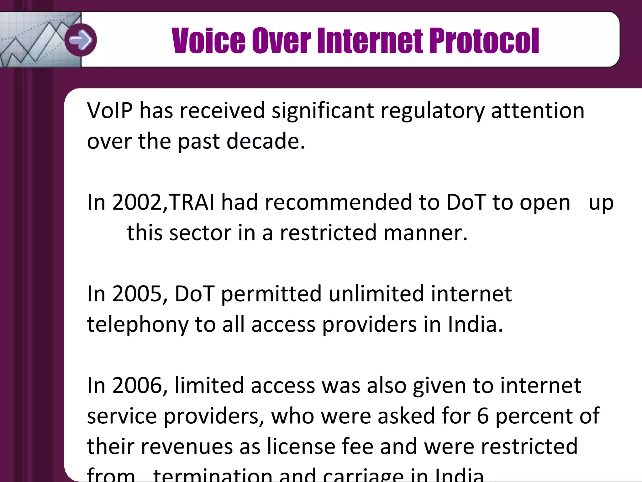 Voice Over Internet Protocol VoIP has received significant regulatory attention  over the past decade.  In 2002,TRAI had recommended to DoT to open  up  this sector in a restricted manner.  In 2005, DoT permitted unlimited internet telephony to all access providers in India.  In 2006, limited access was also given to internet service providers, who were asked for 6 percent of their revenues as license fee and were restricted from  termination and carriage in India. 
