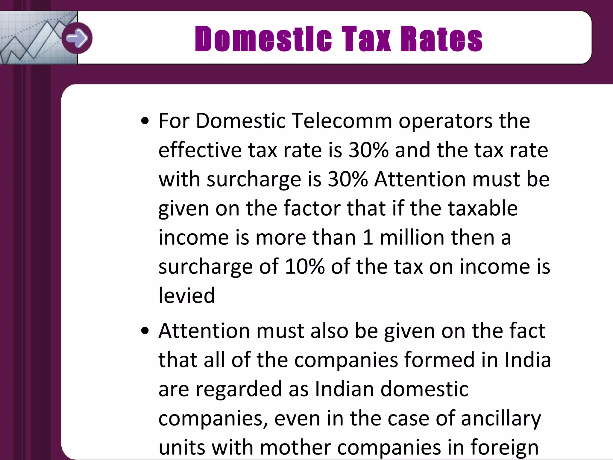 Domestic Tax Rates For Domestic Telecomm operators the effective tax rate is 30% and the tax rate with surcharge is 30% Attention must be given on the factor that if the taxable income is more than 1 million then a surcharge of 10% of the tax on income is levied Attention must also be given on the fact that all of the companies formed in India are regarded as Indian domestic companies, even in the case of ancillary units with mother companies in foreign countries 