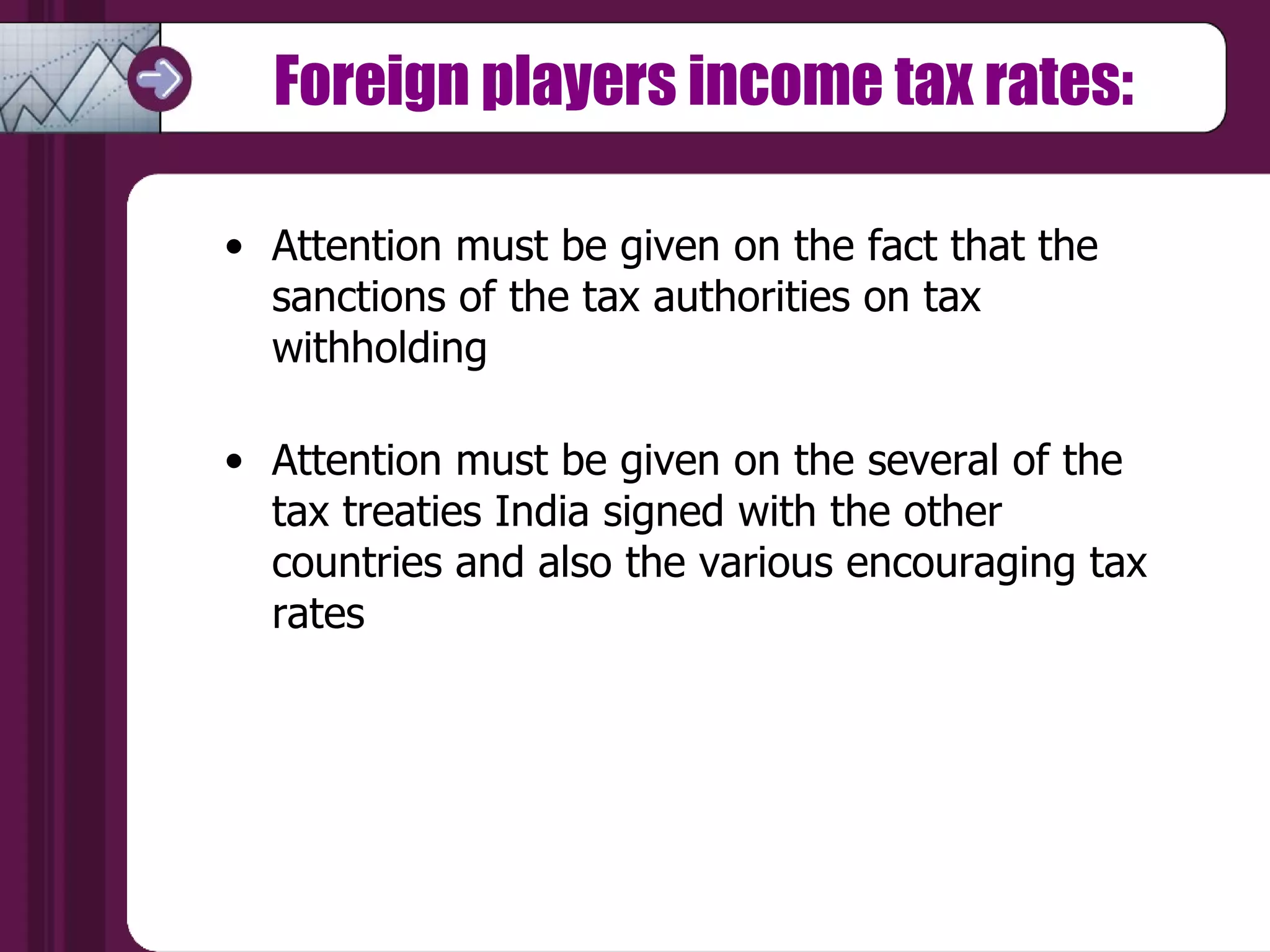 Foreign players income tax rates: Attention must be given on the fact that the sanctions of the tax authorities on tax withholding  Attention must be given on the several of the tax treaties India signed with the other countries and also the various encouraging tax rates  