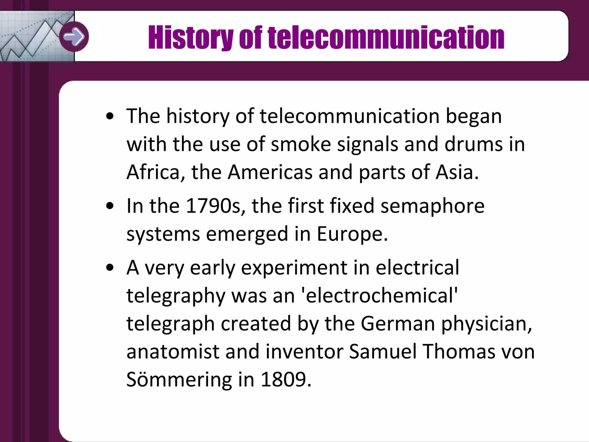 History of telecommunication The history of telecommunication began with the use of smoke signals and drums in Africa, the Americas and parts of Asia. In the 1790s, the first fixed semaphore systems emerged in Europe. A very early experiment in electrical telegraphy was an 'electrochemical' telegraph created by the German physician, anatomist and inventor Samuel Thomas von Sömmering in 1809. 