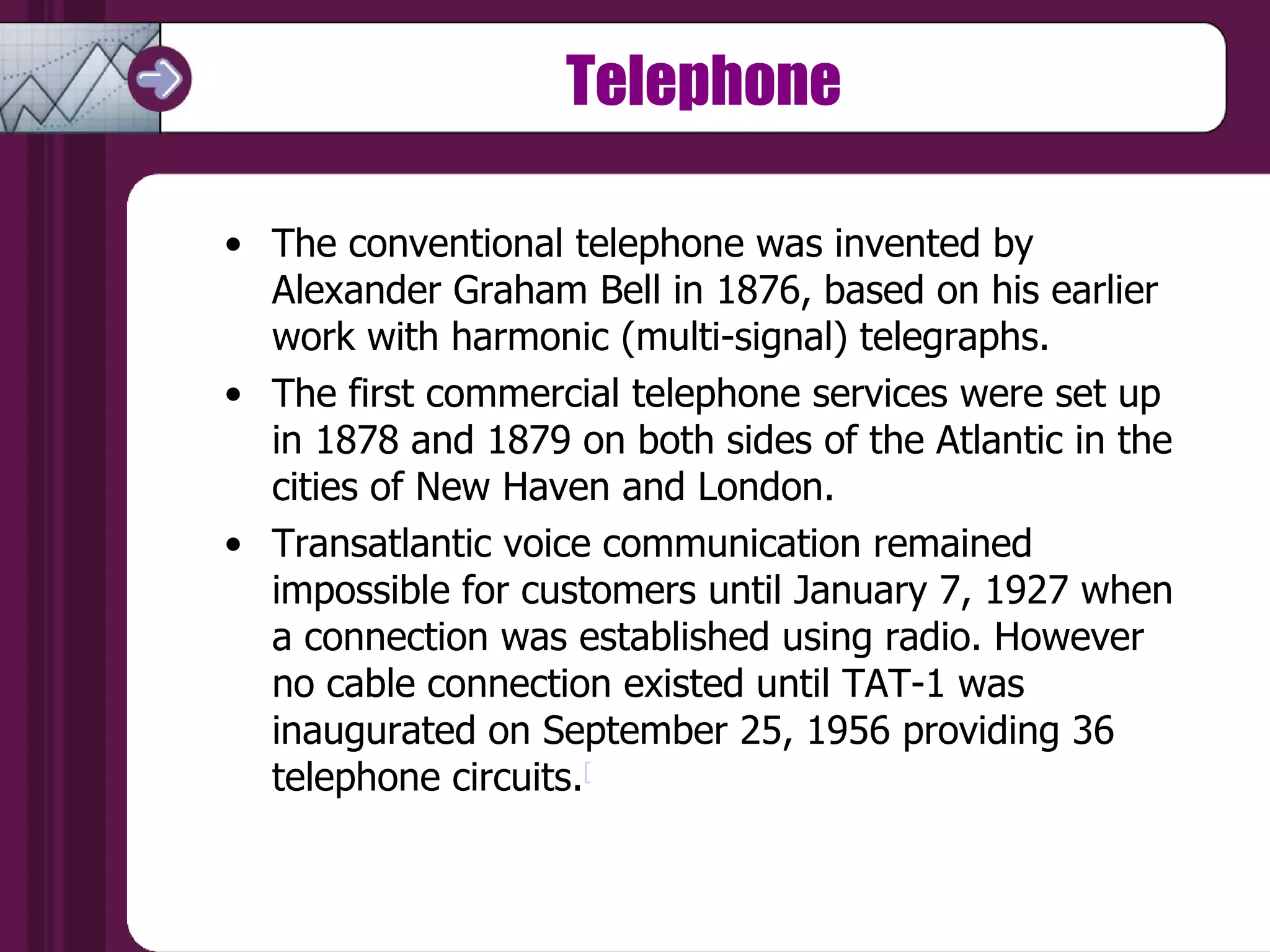 Telephone The conventional telephone was invented by Alexander Graham Bell in 1876, based on his earlier work with harmonic (multi-signal) telegraphs.  The first commercial telephone services were set up in 1878 and 1879 on both sides of the Atlantic in the cities of New Haven and London.  Transatlantic voice communication remained impossible for customers until January 7, 1927 when a connection was established using radio. However no cable connection existed until TAT-1 was inaugurated on September 25, 1956 providing 36 telephone circuits. [ 