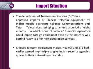 Import Situation The department of Telecommunications (DoT) has  approved imports of Chinese telecom equipment by Indian mobile operators Reliance Communications and Tata  Teleservices, bringing to an end a period of eight months  in which none of India’s 15 mobile operators could import foreign equipment even as the industry was getting ready to offer next-generation services. Chinese telecom equipment majors Huawei and ZTE had  earlier agreed in-principle to give Indian security agencies access to their network source codes. 