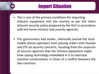 Import Situation This is one of the primary conditions for importing  telecom equipment into the country as per the latest telecom security policy prepared by the DoT in association with the home ministry and security agencies. The government had earlier, informally barred the local  mobile phone operators from placing orders with Huawei and ZTE on security concerns, resulting from the suspicion of security agencies that the Chinese equipment might  have spying technology embedded in it to intercept  sensitive conversations in times of a conflict between the two countries. 